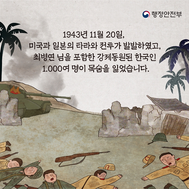 행정안전부 1943년 11월 20일, 미국과 일본의 타라와 전투가 발발하였고, 최병연 님을 포함한 강제동원된 한국인 1,000여 명이 목숨을 잃었습니다.