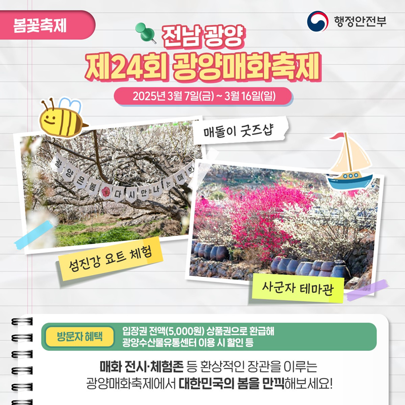 봄꽃축제> 전남광양 제24회 광양매화축제 2025년 3월 7일(금)~3월 16일(일) 1)매돌이 굿즈샵 2)섬진강 요트 체험 3)사군자 테마관 *방문자 혜택- 입장권 전액(5,000원) 상품권으로 환급해 광양수산물유통센터 이용 시 할인 등 광양매화축제에서 대한민국의 봄을 만끽해보세요!