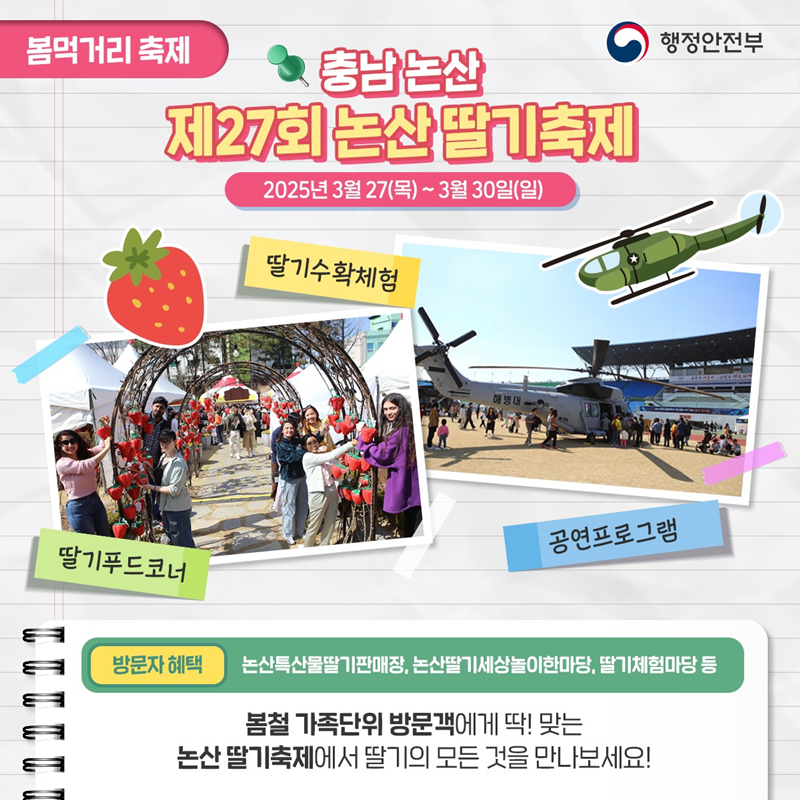 봄먹거리 축제> 충남논산 제27회 논산딸기축제 2025년 3월 27일(목)~3월 30일(일) 1)딸기푸드코너 2)딸기수확체험 3)공연프로그램 *방문자 혜택- 논산특산물딸기판매장, 논산딸기세상놀이한마당,딸기체험마당 등 봄철 가족단위 방문객에게 딱!맞는 논산 딸기축제에서 딸기의 모든 것을 만나보세요!
