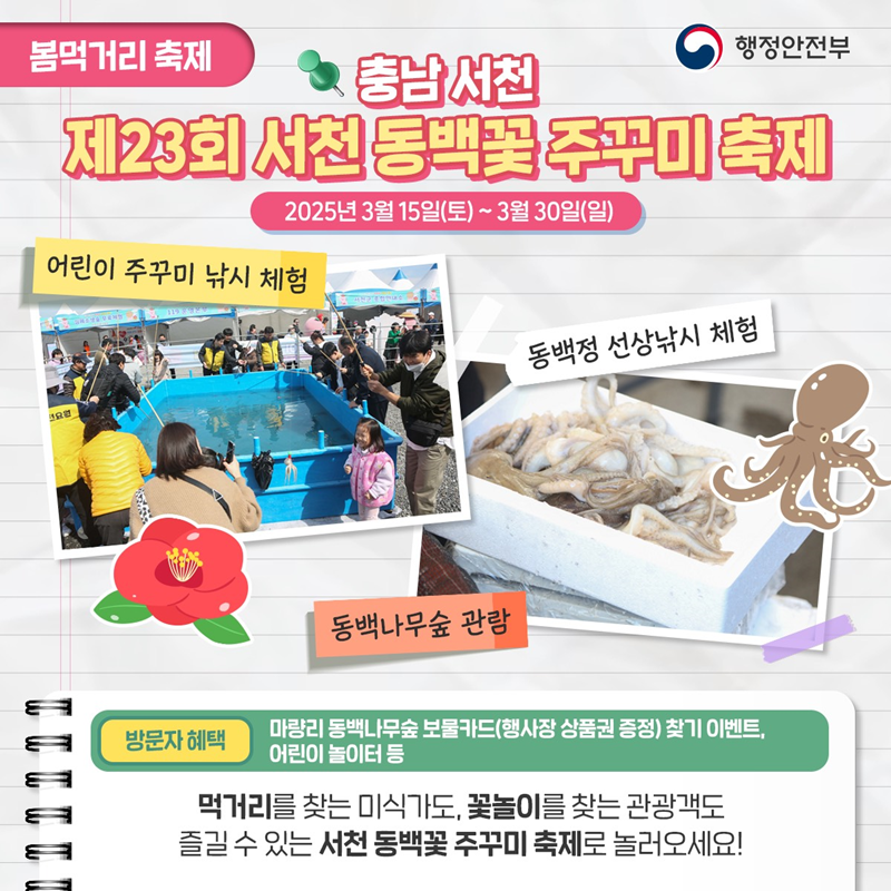 봄먹거리 축제> 충남서천 제23회 서천 동백꽃 주꾸미 축제 2025년 3월 15일(토)~3월 30일(일) 1)어린이 주꾸미 낚시 체험 2)동백나무숲 관람 3)동백정 선상낚시 체험 *방문자 혜택- 마량리 동백나무숲 보물카드(행사장 상품권 증정) 찾기 이벤트, 어린이 놀이터 등 먹거리를 찾는 미식가도, 꽃놀이를 찾는 관광객도 즐길 수 있는 서천 동백꽃 주꾸미 축제로 놀러오세요!