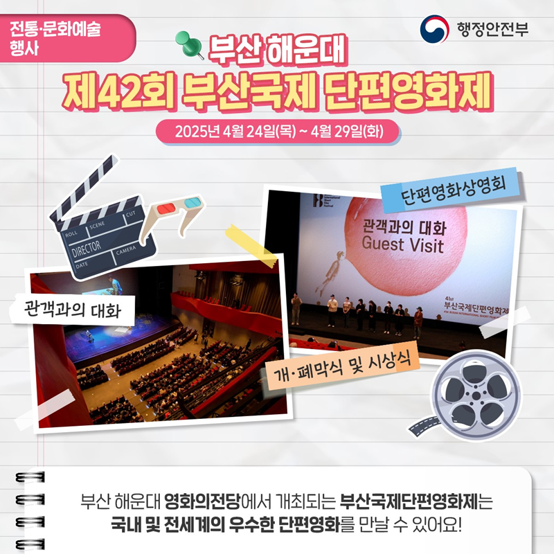 전통·문화예술 행사> 부산해운대 제42회 부산국제 단편영화제 2025년 4월 24일(목) ~ 4월 29일(화) 1)관객과의 대화 2)단편영화상영회 3)개·폐막식 및 시상식 부산해운대 영화의 전당에서 개최되는 부산국제단편영화제는 국내 및 전세계의 우수한 단편영화를 만날 수 있어요!
