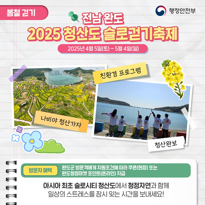봄철걷기> 전남완도 2025 청산도 슬로걷기 축제 2025냔 4월 5일(토)~5월 4일(일) 1)나비야 청산가자 2)친환경 프로그램 3)청산완보 *방문자 혜택 -완도군 방문객에게 지원조건에 따라 쿠폰(현장) 또는 완도청정마켓 포인트(온라인)지급 아시아 최초 슬로시티 청산도에서 청정자연과 함께 일상의 스트레스를 잠시 잊는 시간을 보내세요!