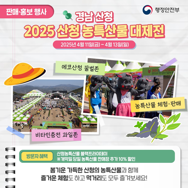 판매·홍보 행사> 경남산청 2025 산청 농특산물 대제전 2025냔 4월 11일(금)~4월 13일(일) 1)비타민충전 과일존 2)에코산청 꿀벌존 3)농특산물 체험·판매 *방문자 혜택 -산청농특산물 블랙프라이데이 ※개막일 당일 농특산물 판매장 추가 10% 할인 봄기운 가득한 산청 농특산물과함께 즐거운 체험도 하고 먹거리도 모두 즐겨보세요!