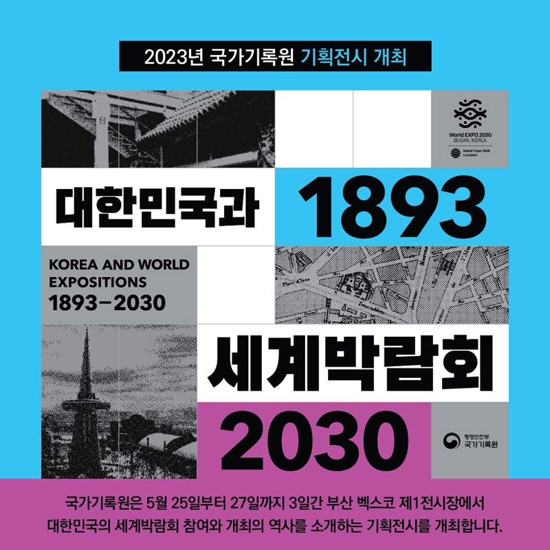 2023년 국가기록원 기획전시 개최 대한민국과 1893 세계박람회 2030 KOREA AND WORLD EXPOSITIONS 1893-2030 행정안전부 국가기록원 국가기록원은 5월 25일부터 27일까지 3일간 부산 벡스코 제1전시장에서 대한민국의 세계박람회 참여와 개최의 역사를 소개하는 기획전시를 개최합니다.