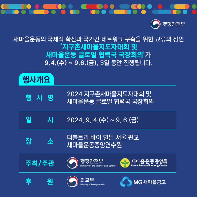 새마을운동의 국제적 확산과 국가간 네트워크 구축을 위한 교류의 장인 '지구촌새마을지도자대회 및 새마을운동 글로벌 협력국 국장회의'가 9.4.(수) ~ 9.6.(금), 3일 동안 진행됩니다.  [행사개요] 1.행사명: 2024 지구촌새마을지도자대회 및 새마을운동 글로벌 협력국 국장회의 2.일  시: 2024. 9. 4.(수) ~ 9. 6.(금)  3.장  소: 더블트리 바이 힐튼 서울 판교 새마을운동중앙연수원 4.주최/주관: 행정안전부/ 새마을운동중앙회 5.후  원: 외교부/ MG새마을금고