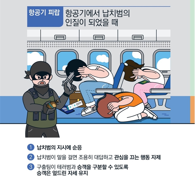  [항공기 피랍] 항공기에서 납치범의 인질이 되었을 때 입니다. 먼저 1)납치범의 지시에 순응하도록 합시다. 2)납치범이 말을 걸면 조용히 대답하고 관심을 끄는 행동을 자제해야 합니다. 3)구출팀이 테러범과 승객을 구분할 수 있도록 승객은 엎드린 자세를 유지해야 해요.
