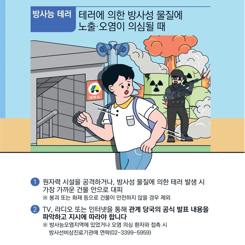 [방사능 테러] 테러에 의한 방사성 물질에 노출 또는 오염이 의심될 때 입니다. 1)원자력 시설을 공격하거나, 방사성 물질에 의한 테러 발생시 가장 가까운 건물 안으로 대피해야 해요 붕괴 또는 화재 등으로 건물이 안전하지 않을 경우에는 제외합니다.