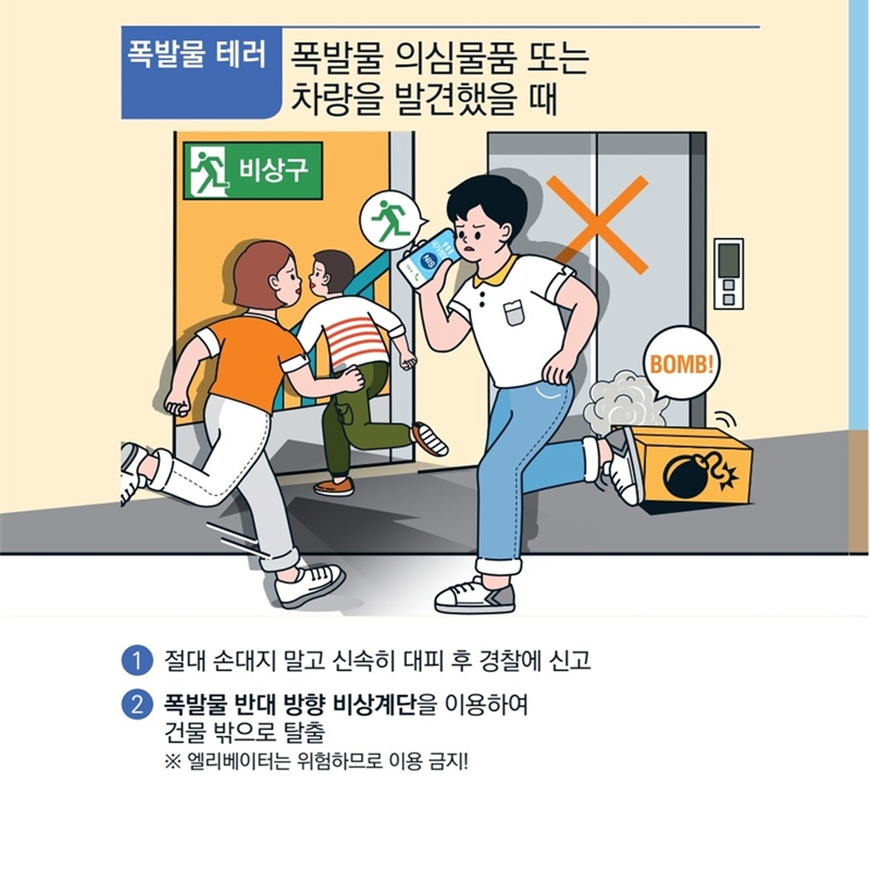 [폭발물 테러]  폭발물 의심물품 또는 차량을 발견했을 때 입니다. 1)절대 손대지 말고 신속히 대피 후 경찰에 신고해야 해요. 2)폭발물 반대 방향 비상계단을 이용하여 건물 밖으로 탈출하도록 합니다. ※엘리베이터는 위험하므로 이용하면 안돼요!
