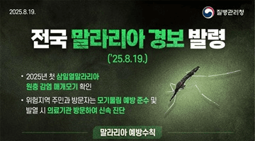 <전국 말라리아 경보 발령> ('25.8.19.)
·2025년 첫 삼일열말라리아 원충 감염 매개모기 확인
·위험지역 주민과 방문자는 모기물림 예방준수 및 발열 시 의료기관 방문하여 신속 진단