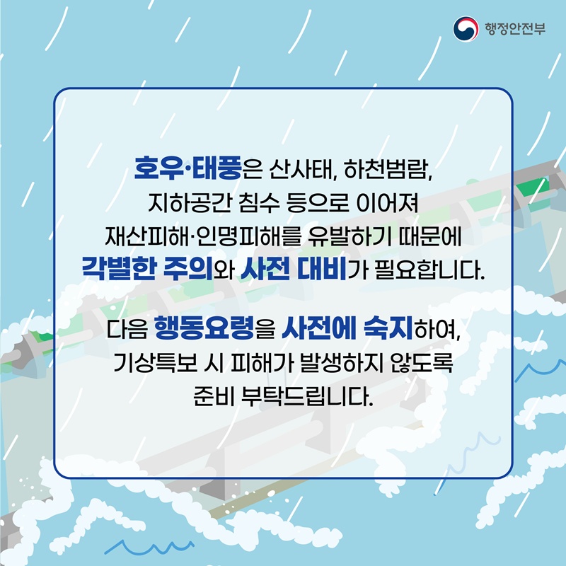 호우•태풍은 산사태, 하천범람, 지하공간 침수 등으로 이어져 재산피해•인명피해를 유발하기 때문에 각별한 주의와 사전 대비가 필요합니다. 다음 행동요령을 사전에 숙지하여, 기상특보 시 피해가 발생하지 않도록 준비 부탁드립니다.