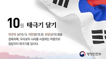 <10월 태극기 달기>
국군의 날(10.1.), 개천절(10.3.), 한글날(10.9.)을 경축하며,
우리모두 나라를 사랑하는 마음으로 집집마다 태극기를 답시다.
-행정안전부-