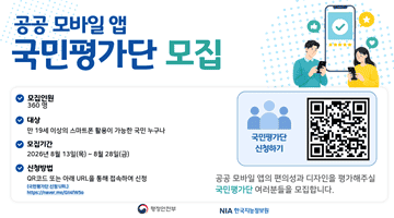 공공 모바일 앱 <국민평가단 모집> 모집인원 360명 대상 만 19세 이상의 스마트폰 활용이 가능한 국민 누구나 모집기간 2026년 8월 13일(목)~8월 28일(금) 신청방법 QR코드 또는 아래 URL을 통해 접속하여 신청 (국민평가단 신청 URL) https://naver.me/GII4fW5o 국민평가단 신청하기 QR코드 - 해당페이지로 이동 공공 모바일 앱의 편의성과 디자인을 평가해주실 국민평가단 여러분들을 모집합니다. NIA한국지능정보원